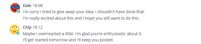 Mattermost post by Dale: I'm sorry I tried to give away your idea. I shouldn't have done that so fast. I'm really excited about this and I hope you still want to do it. Mattermost post by Chip: Maybe I overreacted a little. I'm glad you're enthusiastic about it. I'll get started tomorrow and I'll keep you posted.