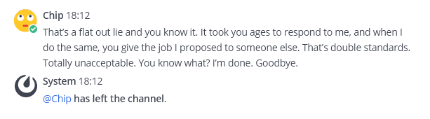 Mattermost post by Chip: That's a flat out lie and you know it. It took you ages to respond to me and when I do the same, you give the job I proposed to someone else. That's double standards. Totally unacceptable. You know what? I'm done. Goodbye. Mattermost post by System: @Chip has left the channel.